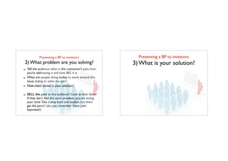 Presenting a BP to investors	

2) What problem are you solving?
- Tell the audience what is the customer’s pain, how
you’re addressing it and how BIG it is
- What are people doing today to work around this
issue, trying to solve the pain?
- How much better is your solution?
- SELL the pain to the audience! Look at their faces!
If they don’t feel the same problem, you are losing
your time.Take a step back and explain. Let them
get the point! (do you remember Steve Jobs’
keynotes?)
Presenting a BP to investors	

3) What is your solution?
 