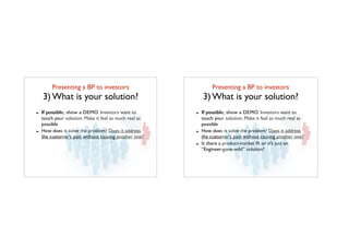 Presenting a BP to investors	

3) What is your solution?
- If possible, show a DEMO. Investors want to
touch your solution. Make it feel as much real as
possible
- How does it solve the problem? Does it address
the customer’s pain without causing another one?
Presenting a BP to investors	

3) What is your solution?
- If possible, show a DEMO. Investors want to
touch your solution. Make it feel as much real as
possible
- How does it solve the problem? Does it address
the customer’s pain without causing another one?
- Is there a product-market ﬁt or it’s just an
“Engineer-gone-wild” solution?
 