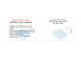 Presenting a BP to investors	

3) What is your solution?
- If possible, show a DEMO. Investors want to
touch your solution. Make it feel as much real as
possible
- How does it solve the problem? Does it address
the customer’s pain without causing another one?
- Is there a product-market ﬁt or it’s just an
“Engineer-gone-wild” solution?
- What are the ﬁrst customers saying about it?
Surveys may help.
Presenting a BP to investors	

4) How big is the market 	

for your idea?
 