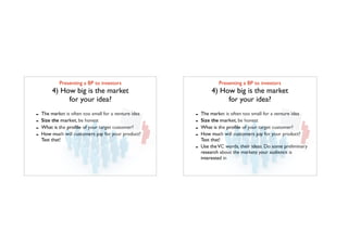 Presenting a BP to investors	

4) How big is the market 	

for your idea?
- The market is often too small for a venture idea
- Size the market, be honest
- What is the proﬁle of your target customer?
- How much will customers pay for your product?
Test that!
Presenting a BP to investors	

4) How big is the market 	

for your idea?
- The market is often too small for a venture idea
- Size the market, be honest
- What is the proﬁle of your target customer?
- How much will customers pay for your product?
Test that!
- Use theVC words, their ideas. Do some preliminary
research about the markets your audience is
interested in
 
