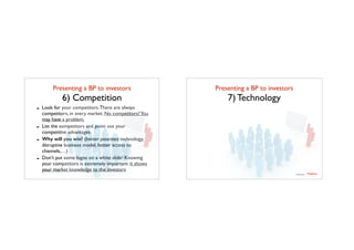 Presenting a BP to investors	

6) Competition
- Look for your competitors.There are always
competitors, in every market. No competitors?You
may have a problem.
- List the competitors and point out your
competitive advantages
- Why will you win? (better patented technology,
disruptive business model, better access to
channels,…)
- Don’t put some logos on a white slide! Knowing
your competitors is extremely important: it shows
your market knowledge to the investors
Presenting a BP to investors	

7) Technology
TTadvisor
venture	
  partners
contents by
 