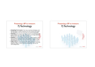 Presenting a BP to investors	

7) Technology
- Competing Technologies: How many competing technologies exist?
Do they belong to leading competitors? Are they already in the market?
Are they going to reach the market before the proposed technology?
- Patenting: Is the proposed techology patented? Is the patenting process
going smoothly? Is the IP strategy covering all key technology assets Are
there any risk of infringing someone else patents?
- Suppliers: Is this technology critically linked to speciﬁc suppliers? Are
there partnership agreements with critical suppliers? Are partnership
agreements exclusive? What is the % of technology in suppliers' hands?
- Legal & Norms: Does this technology comply current norms? Do we
foreseen changes in norms effecting our technology? Will our technology
beneﬁt for changes in norms? Does the entrepreneur have link with
norm setting bodies?
TTadvisor
venture	
  partners
contents by
Presenting a BP to investors	

7) Technology
TTadvisor
venture	
  partners
contents by
 
