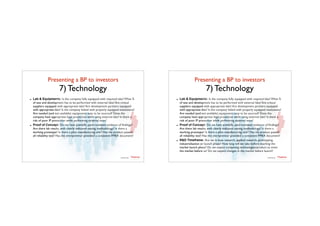 Presenting a BP to investors	

7) Technology
TTadvisor
venture	
  partners
contents by
- Lab & Equipments: Is the company fully equipped with required labs? What %
of test and development has to be performed with external labs? Are critical
suppliers equipped with appropriate labs? Are development partners equipped
with appropriate labs? Is the company linked with properly equipped institutions?
Are needed (and not available) equipments easy to be sourced? Does the
company have appropriate legal protection while using external labs? Is there a
risk of poor IP protection while performing external tests?
- Proof of Concept: Do we have scientiﬁc, peer-reviewed evidence of ﬁndings?
Are there lab results, with clearly indicated testing methodology? Is there a
working prototype? Is there a pilot manufacturing unit? Has the product passed
all reliability test? Has the entrepreneur provided a consistent FMEA document?
Presenting a BP to investors	

7) Technology
TTadvisor
venture	
  partners
contents by
- Lab & Equipments: Is the company fully equipped with required labs? What %
of test and development has to be performed with external labs? Are critical
suppliers equipped with appropriate labs? Are development partners equipped
with appropriate labs? Is the company linked with properly equipped institutions?
Are needed (and not available) equipments easy to be sourced? Does the
company have appropriate legal protection while using external labs? Is there a
risk of poor IP protection while performing external tests?
- Proof of Concept: Do we have scientiﬁc, peer-reviewed evidence of ﬁndings?
Are there lab results, with clearly indicated testing methodology? Is there a
working prototype? Is there a pilot manufacturing unit? Has the product passed
all reliability test? Has the entrepreneur provided a consistent FMEA document?
- R&D Timeframe: Are we in base research, applied research, prototyping,
industrialisation or launch phase? How long will we take before reaching the
market launch phase? Do we expect competing technologies/product to enter
the market before us? Do we expect changes in the market before launch?
 