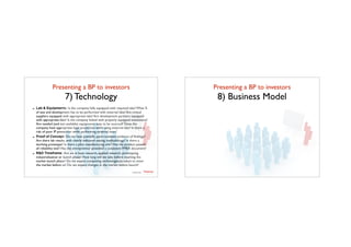 Presenting a BP to investors	

7) Technology
TTadvisor
venture	
  partners
contents by
- Lab & Equipments: Is the company fully equipped with required labs? What %
of test and development has to be performed with external labs? Are critical
suppliers equipped with appropriate labs? Are development partners equipped
with appropriate labs? Is the company linked with properly equipped institutions?
Are needed (and not available) equipments easy to be sourced? Does the
company have appropriate legal protection while using external labs? Is there a
risk of poor IP protection while performing external tests?
- Proof of Concept: Do we have scientiﬁc, peer-reviewed evidence of ﬁndings?
Are there lab results, with clearly indicated testing methodology? Is there a
working prototype? Is there a pilot manufacturing unit? Has the product passed
all reliability test? Has the entrepreneur provided a consistent FMEA document?
- R&D Timeframe: Are we in base research, applied research, prototyping,
industrialisation or launch phase? How long will we take before reaching the
market launch phase? Do we expect competing technologies/product to enter
the market before us? Do we expect changes in the market before launch?
Presenting a BP to investors	

8) Business Model
 