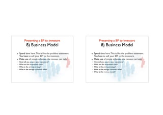 Presenting a BP to investors	

8) Business Model
- Spend time here.This is like the problem statement.
You have to sell your BM to the investors.
- Make use of simple schemes, the canvass can help!
How will you acquire your customers?
What are the acquisition costs?
What is the pricing strategy?
What is the average customer value?
Presenting a BP to investors	

8) Business Model
- Spend time here.This is like the problem statement.
You have to sell your BM to the investors.
- Make use of simple schemes, the canvass can help!
How will you acquire your customers?
What are the acquisition costs?
What is the pricing strategy?
What is the average customer value?
What is the revenue model?
 