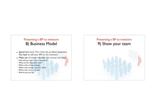 Presenting a BP to investors	

8) Business Model
- Spend time here.This is like the problem statement.
You have to sell your BM to the investors.
- Make use of simple schemes, the canvass can help!
How will you acquire your customers?
What are the acquisition costs?
What is the pricing strategy?
What is the average customer value?
What is the revenue model?
How do you get big?
Presenting a BP to investors	

9) Show your team
 