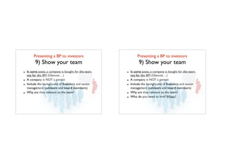 Presenting a BP to investors	

9) Show your team
- In some cases, a company is bought for the team,
not for the BM (Glancee…)
- A company is NOT a person
- Include the background of founders and senior
management (advisors and board members)
- Why are they relevant to the team?
Presenting a BP to investors	

9) Show your team
- In some cases, a company is bought for the team,
not for the BM (Glancee…)
- A company is NOT a person
- Include the background of founders and senior
management (advisors and board members)
- Why are they relevant to the team?
- Who do you need to hire? When?
 