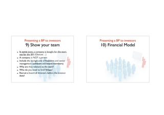 Presenting a BP to investors	

9) Show your team
- In some cases, a company is bought for the team,
not for the BM (Glancee…)
- A company is NOT a person
- Include the background of founders and senior
management (advisors and board members)
- Why are they relevant to the team?
- Who do you need to hire? When?
- Recruit a board of directors before the investor
does!
Presenting a BP to investors	

10) Financial Model
 