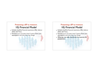 Presenting a BP to investors	

10) Financial Model
- Include simpliﬁed ﬁnancial statements (P&L, balance
sheet, cash ﬂow)
- Forecast up to 3-5 years (max 5 years). Show your
assumptions and how they may change
Presenting a BP to investors	

10) Financial Model
- Include simpliﬁed ﬁnancial statements (P&L, balance
sheet, cash ﬂow)
- Forecast up to 3-5 years (max 5 years). Show your
assumptions and how they may change
- What you can really control are the expenses. Be
precise here.
 