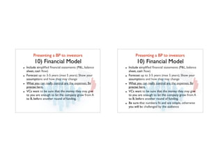 Presenting a BP to investors	

10) Financial Model
- Include simpliﬁed ﬁnancial statements (P&L, balance
sheet, cash ﬂow)
- Forecast up to 3-5 years (max 5 years). Show your
assumptions and how they may change
- What you can really control are the expenses. Be
precise here.
- VCs want to be sure that the money they may give
to you are enough to let the company grow from A
to B, before another round of funding.
Presenting a BP to investors	

10) Financial Model
- Include simpliﬁed ﬁnancial statements (P&L, balance
sheet, cash ﬂow)
- Forecast up to 3-5 years (max 5 years). Show your
assumptions and how they may change
- What you can really control are the expenses. Be
precise here.
- VCs want to be sure that the money they may give
to you are enough to let the company grow from A
to B, before another round of funding.
- Be sure that numbers ﬁt and are simple, otherwise
you will be challenged by the audience
 