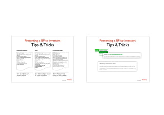 Presenting a BP to investors	

Tips & Tricks
TTadvisor
venture	
  partners
contents by
•1, max 2 pages
•Market description, potential and
growth
•Unmet market needs
•USP: unique selling proposition
•Presence of IP
•Competitors
•Team
•Project milestones
•Funds needs and use
•Cash forecasts
•10/15 slides max
•Market description, potential and
growth
•Unmet market needs
•USP: unique selling proposition
•IP and technology brief description
•Competitors
•Team
•Project milestones
•Expected market share and price
positioning
•Funds needs and use
•Cash forecasts
•SWOT
•30/60 pages
•Executive summary
•Team – full cvs
•Full market description
•Unmet needs in details
•USP: unique selling proposition and
stakeholders advantages
•Detailed technological description and
IP
•Competitors and possible reactions
•Detailed development plan
•Marketing plan
•Resource needs
•Cash needs and detailed use
•Provisional P&L, BS and CF
Executive summary Pitch Full business plan
Send via mail (no spam,
focused mailing)
Upon first meeting or request
for further information
After further interest is
shown and NDA is signed
Presenting a BP to investors	

Tips & Tricks
TTadvisor
venture	
  partners
contents by
 