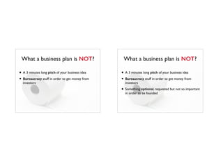 What a business plan is NOT?
• A 3 minutes long pitch of your business idea
• Bureaucracy stuff in order to get money from
investors
What a business plan is NOT?
• A 3 minutes long pitch of your business idea
• Bureaucracy stuff in order to get money from
investors
• Something optional, requested but not so important
in order to be founded
 