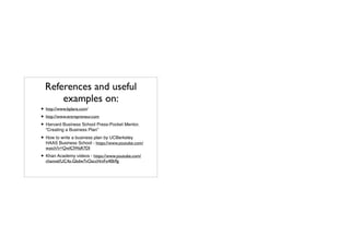 References and useful
examples on:
• http://www.bplans.com/	

• http://www.entrepreneur.com	

• Harvard Business School Press-Pocket Mentor,
"Creating a Business Plan”!
• How to write a business plan by UCBerkeley
HAAS Business School - https://www.youtube.com/
watch?v=QwlClWaR7DI!
• Khan Academy videos - https://www.youtube.com/
channel/UC4a-Gbdw7vOaccHmFo40b9g
 