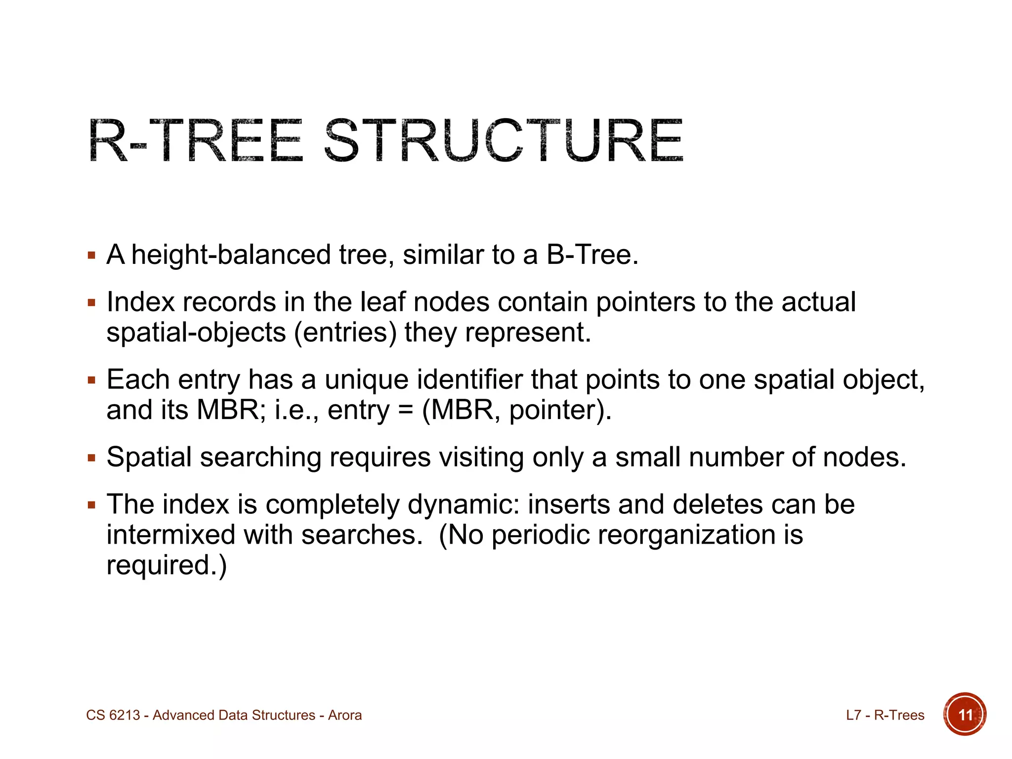  A height-balanced tree, similar to a B-Tree.
 Index records in the leaf nodes contain pointers to the actual
spatial-objects (entries) they represent.
 Each entry has a unique identifier that points to one spatial object,
and its MBR; i.e., entry = (MBR, pointer).
 Spatial searching requires visiting only a small number of nodes.
 The index is completely dynamic: inserts and deletes can be
intermixed with searches. (No periodic reorganization is
required.)
11L7 - R-TreesCS 6213 - Advanced Data Structures - Arora
 