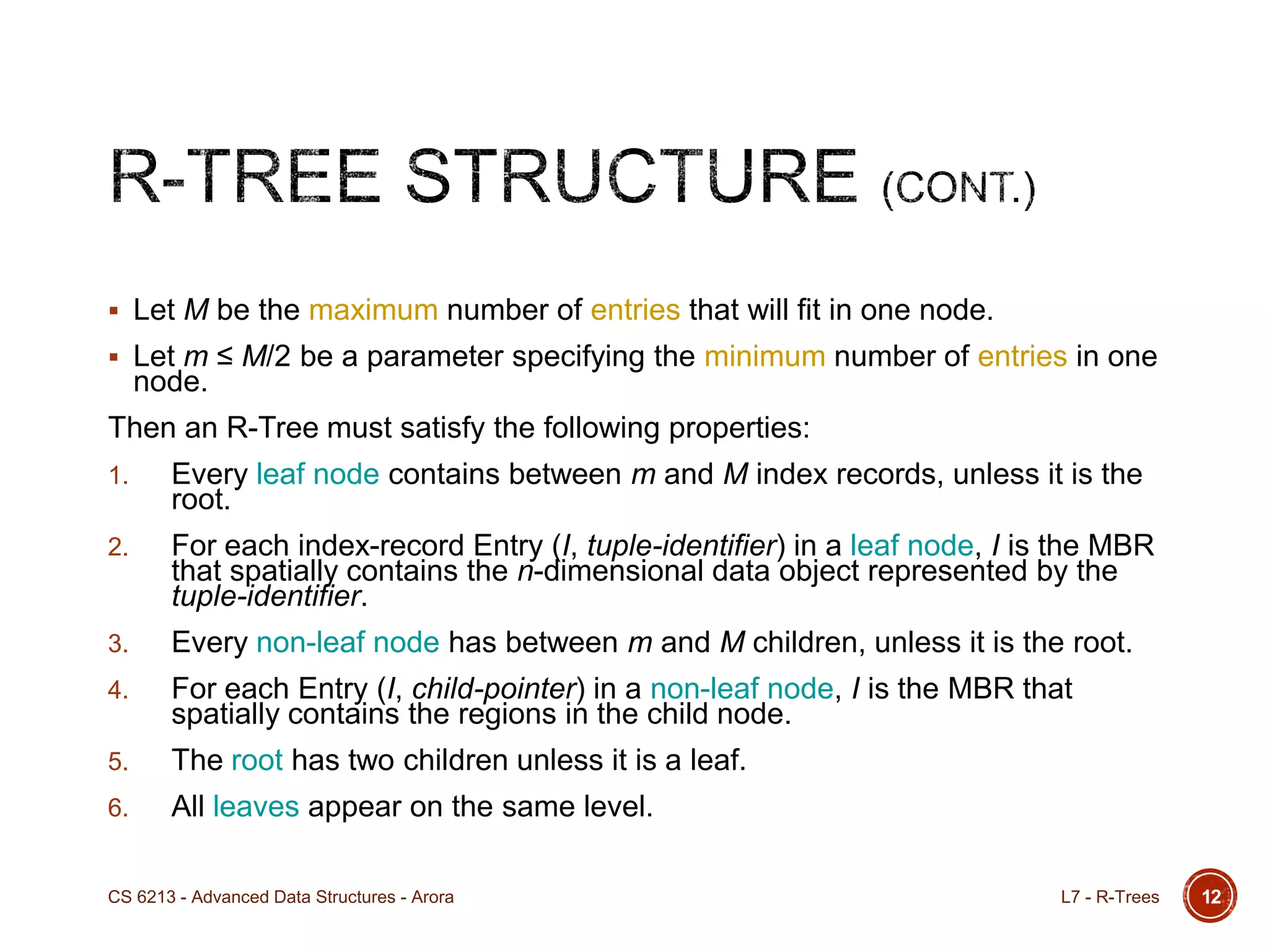  Let M be the maximum number of entries that will fit in one node.
 Let m ≤ M/2 be a parameter specifying the minimum number of entries in one
node.
Then an R-Tree must satisfy the following properties:
1. Every leaf node contains between m and M index records, unless it is the
root.
2. For each index-record Entry (I, tuple-identifier) in a leaf node, I is the MBR
that spatially contains the n-dimensional data object represented by the
tuple-identifier.
3. Every non-leaf node has between m and M children, unless it is the root.
4. For each Entry (I, child-pointer) in a non-leaf node, I is the MBR that
spatially contains the regions in the child node.
5. The root has two children unless it is a leaf.
6. All leaves appear on the same level.
12L7 - R-TreesCS 6213 - Advanced Data Structures - Arora
 