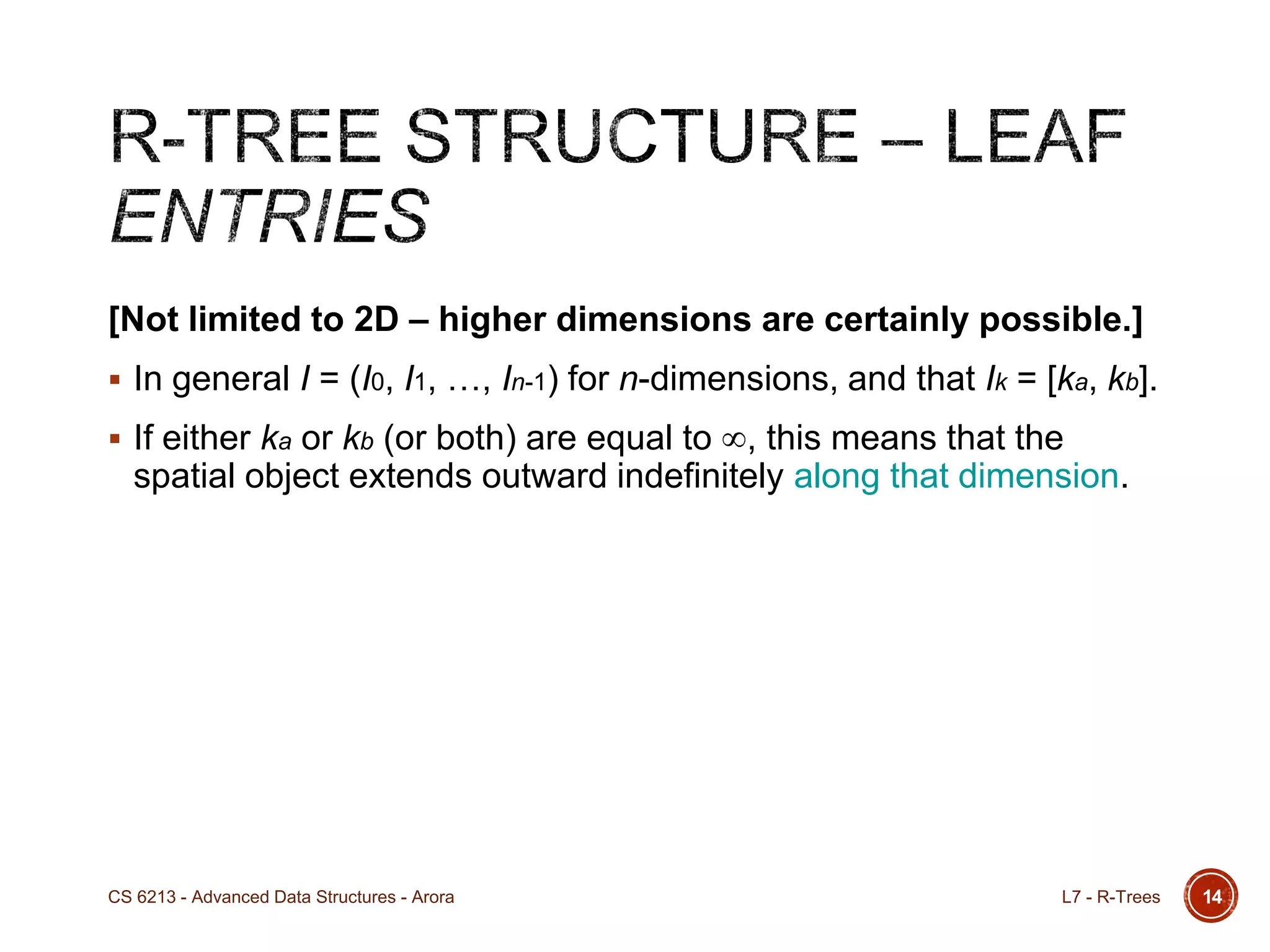 [Not limited to 2D – higher dimensions are certainly possible.]
 In general I = (I0, I1, …, In-1) for n-dimensions, and that Ik = [ka, kb].
 If either ka or kb (or both) are equal to , this means that the
spatial object extends outward indefinitely along that dimension.
14L7 - R-TreesCS 6213 - Advanced Data Structures - Arora
 