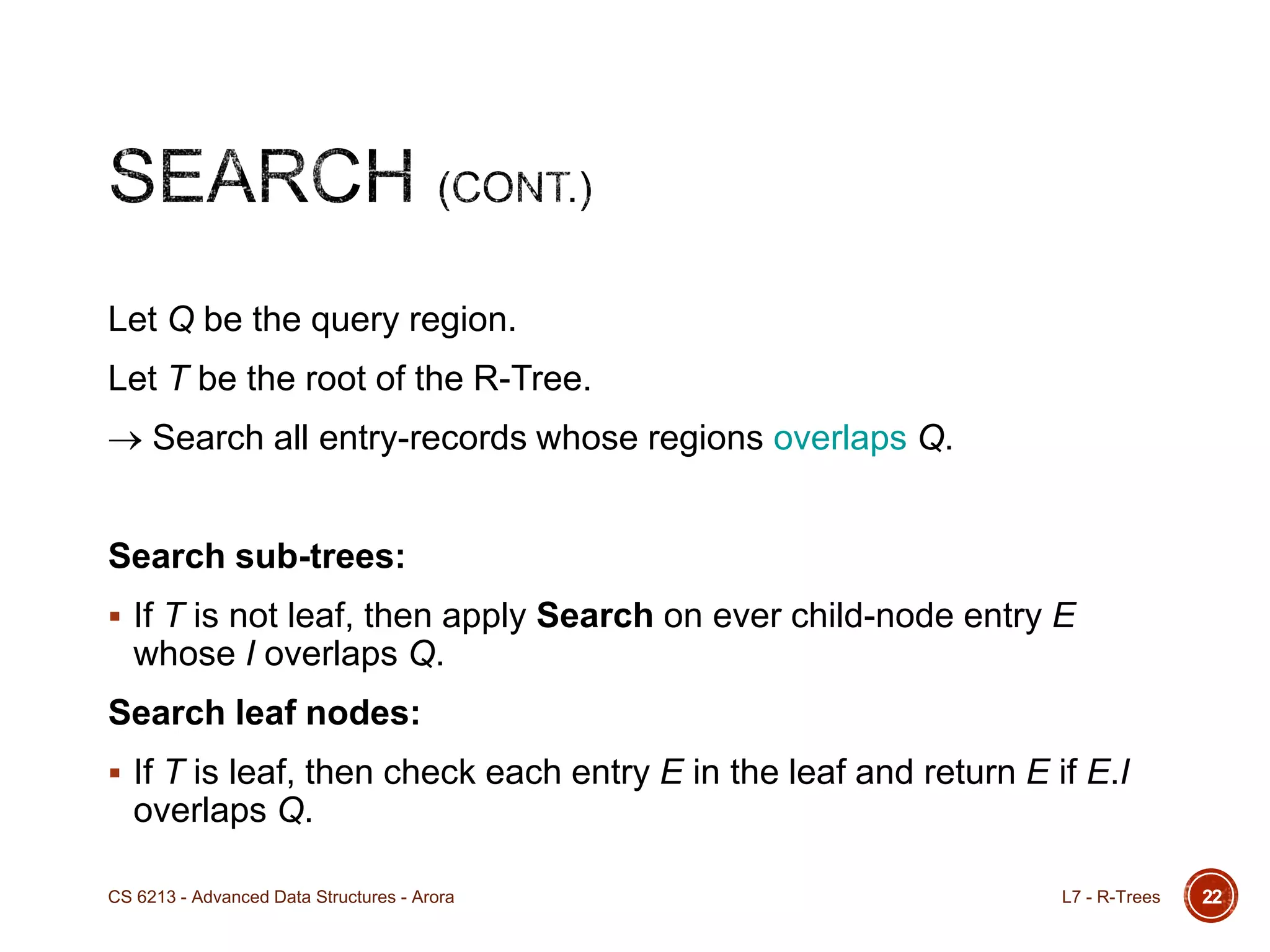 Let Q be the query region.
Let T be the root of the R-Tree.
Search all entry-records whose regions overlaps Q.
Search sub-trees:
 If T is not leaf, then apply Search on ever child-node entry E
whose I overlaps Q.
Search leaf nodes:
 If T is leaf, then check each entry E in the leaf and return E if E.I
overlaps Q.
22L7 - R-TreesCS 6213 - Advanced Data Structures - Arora
 