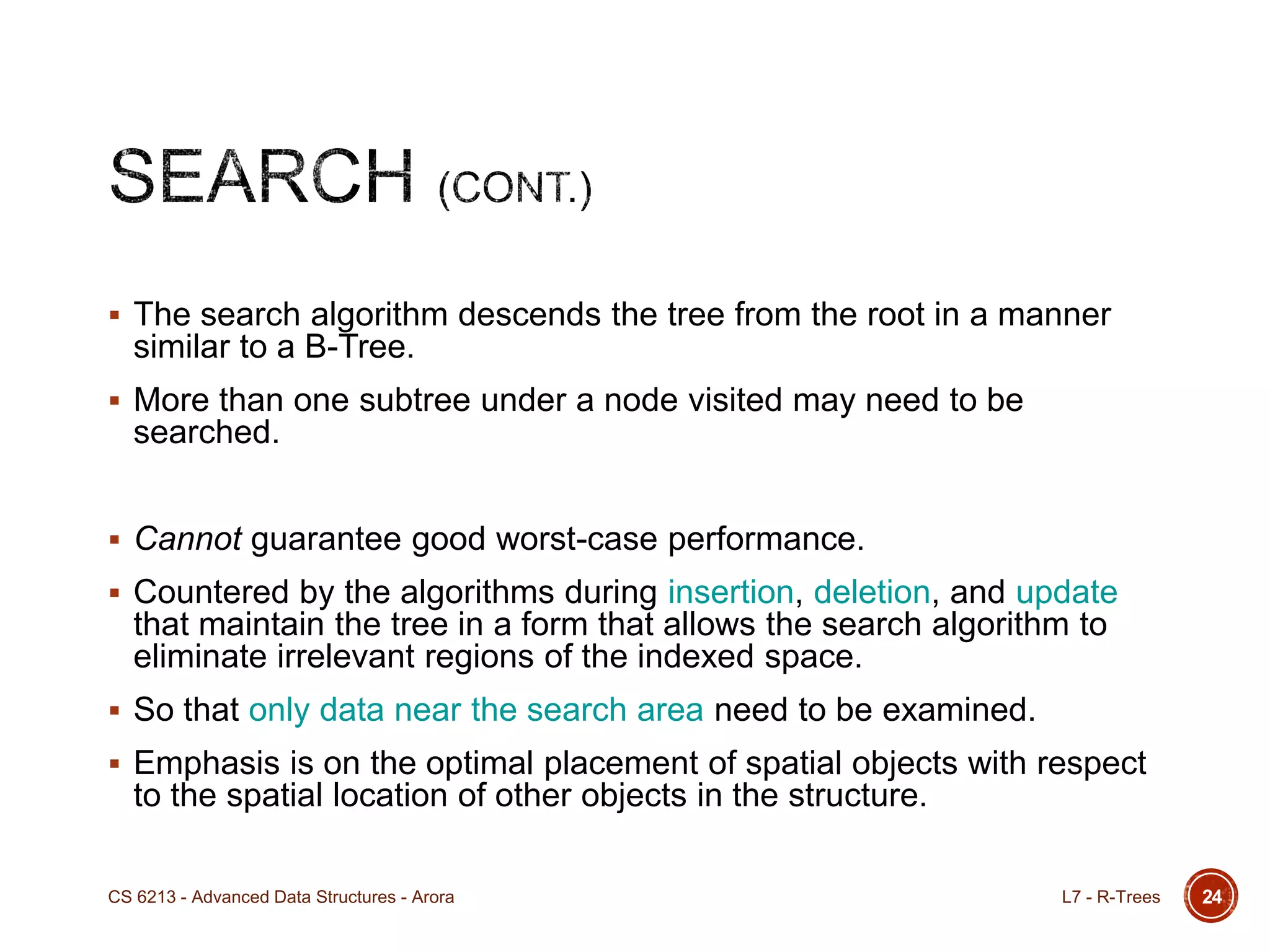 24
 The search algorithm descends the tree from the root in a manner
similar to a B-Tree.
 More than one subtree under a node visited may need to be
searched.
 Cannot guarantee good worst-case performance.
 Countered by the algorithms during insertion, deletion, and update
that maintain the tree in a form that allows the search algorithm to
eliminate irrelevant regions of the indexed space.
 So that only data near the search area need to be examined.
 Emphasis is on the optimal placement of spatial objects with respect
to the spatial location of other objects in the structure.
L7 - R-TreesCS 6213 - Advanced Data Structures - Arora
 