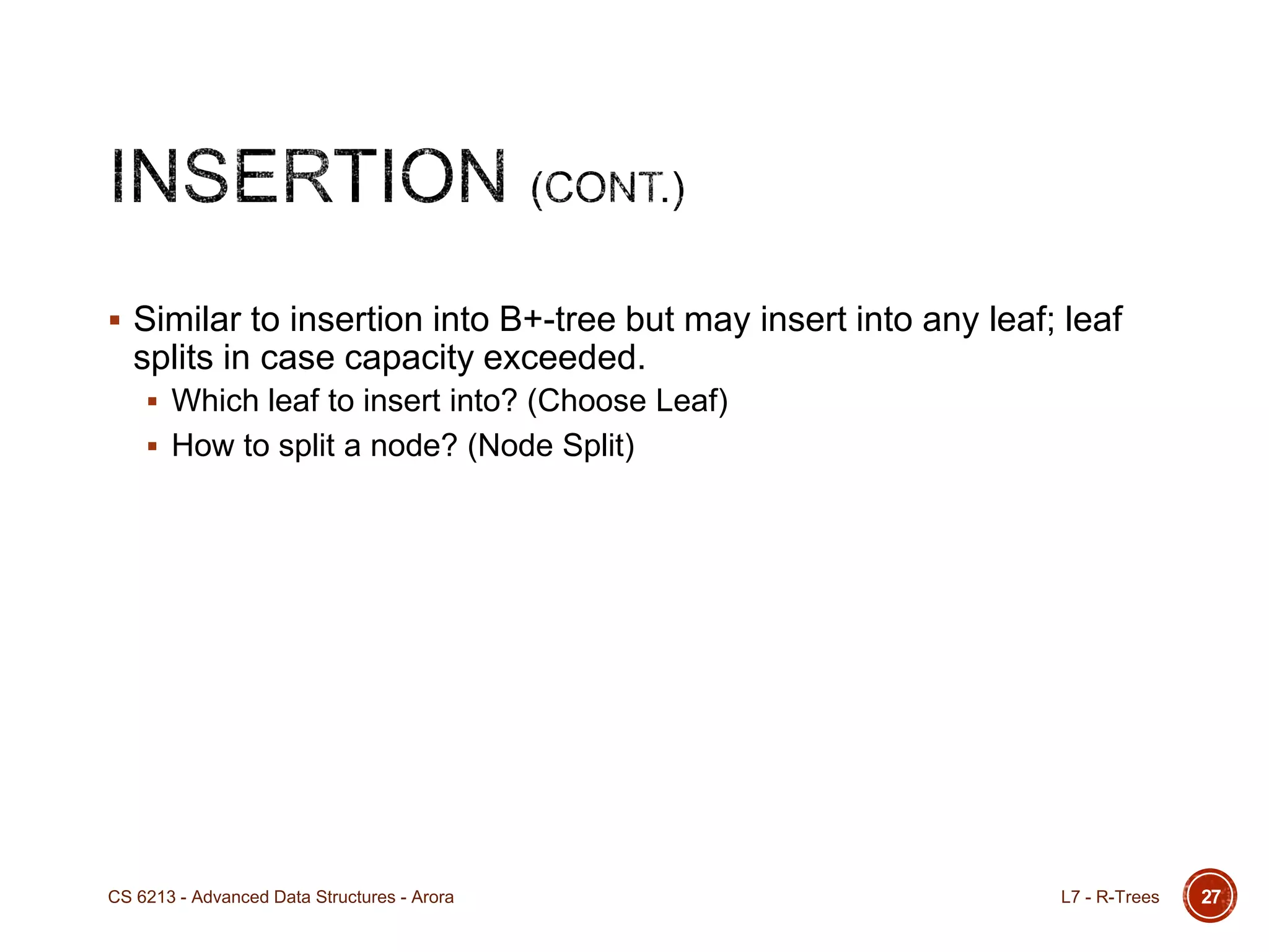  Similar to insertion into B+-tree but may insert into any leaf; leaf
splits in case capacity exceeded.
 Which leaf to insert into? (Choose Leaf)
 How to split a node? (Node Split)
L7 - R-TreesCS 6213 - Advanced Data Structures - Arora 27
 