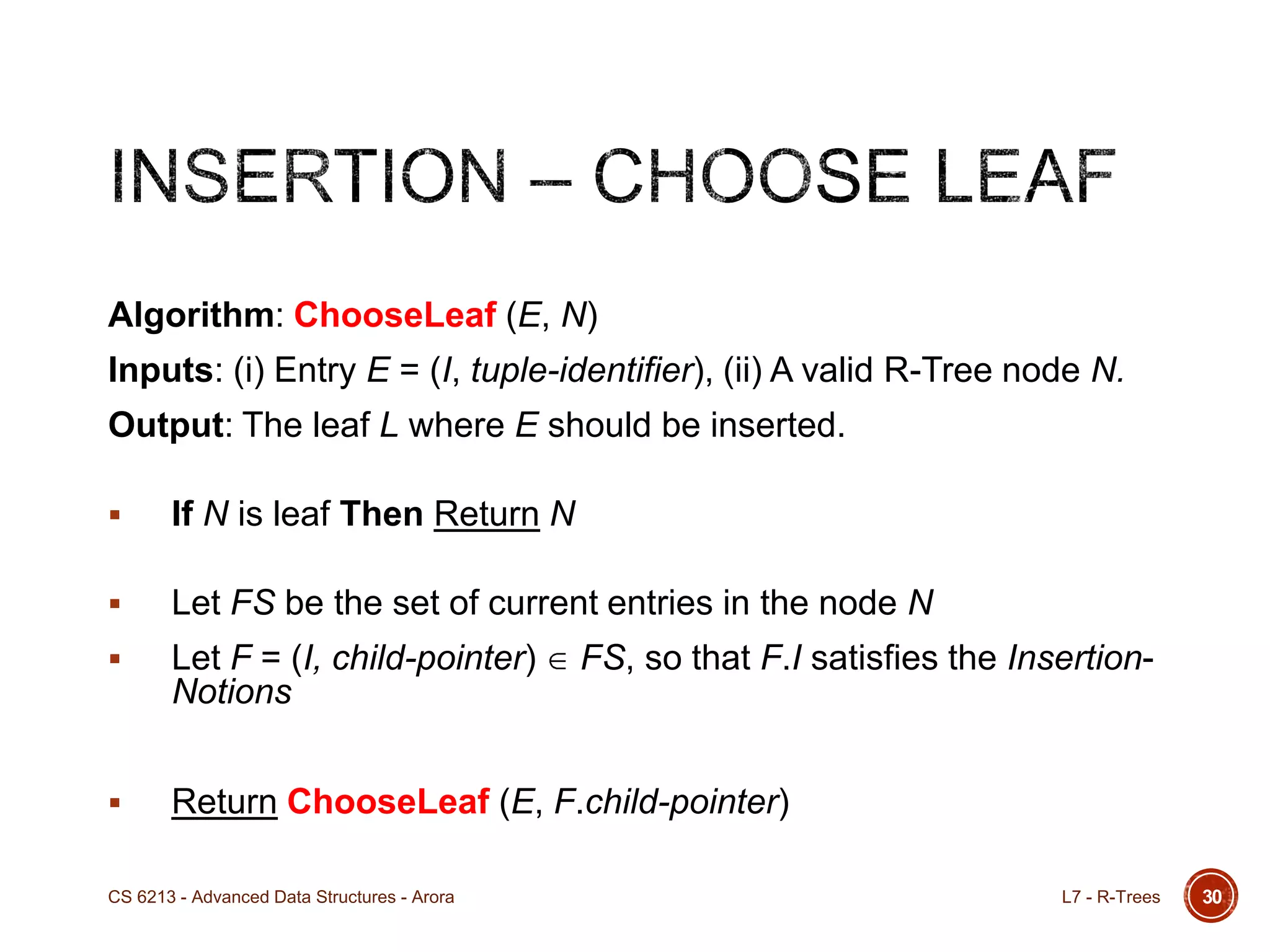 30
Algorithm: ChooseLeaf (E, N)
Inputs: (i) Entry E = (I, tuple-identifier), (ii) A valid R-Tree node N.
Output: The leaf L where E should be inserted.
 If N is leaf Then Return N
 Let FS be the set of current entries in the node N
 Let F = (I, child-pointer) FS, so that F.I satisfies the Insertion-
Notions
 Return ChooseLeaf (E, F.child-pointer)
L7 - R-TreesCS 6213 - Advanced Data Structures - Arora
 