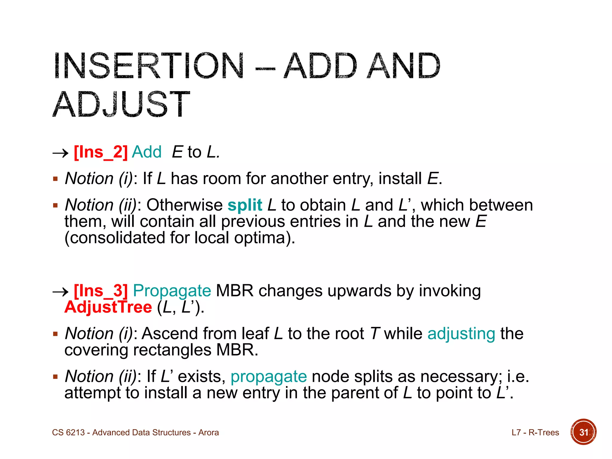 31
[Ins_2] Add E to L.
 Notion (i): If L has room for another entry, install E.
 Notion (ii): Otherwise split L to obtain L and L‟, which between
them, will contain all previous entries in L and the new E
(consolidated for local optima).
[Ins_3] Propagate MBR changes upwards by invoking
AdjustTree (L, L‟).
 Notion (i): Ascend from leaf L to the root T while adjusting the
covering rectangles MBR.
 Notion (ii): If L‟ exists, propagate node splits as necessary; i.e.
attempt to install a new entry in the parent of L to point to L‟.
L7 - R-TreesCS 6213 - Advanced Data Structures - Arora
 