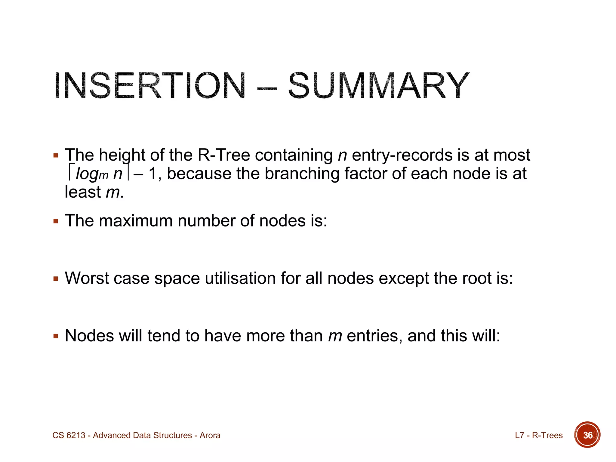36
 The height of the R-Tree containing n entry-records is at most
logm n – 1, because the branching factor of each node is at
least m.
 The maximum number of nodes is:
 Worst case space utilisation for all nodes except the root is:
 Nodes will tend to have more than m entries, and this will:
L7 - R-TreesCS 6213 - Advanced Data Structures - Arora
 