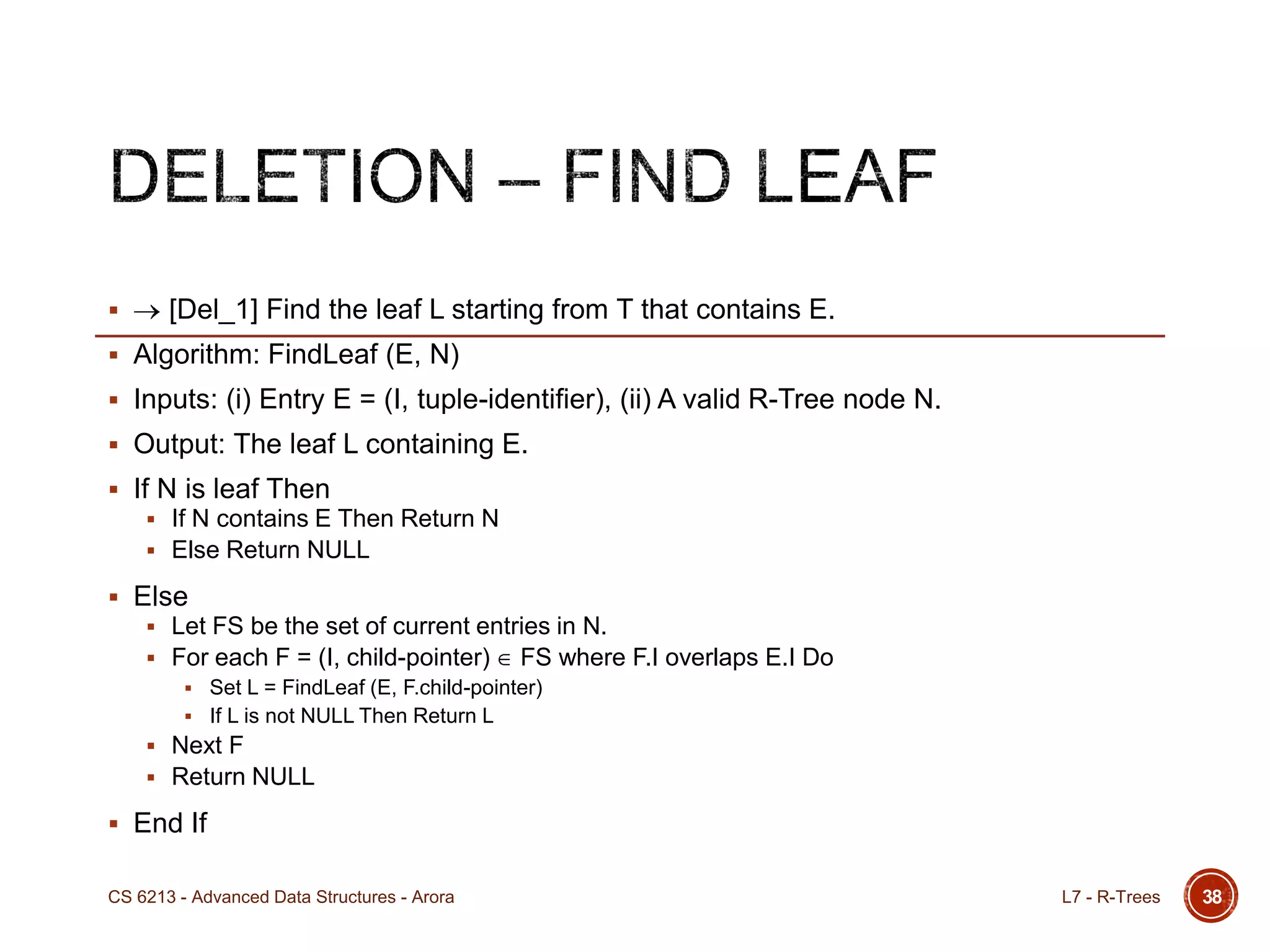  [Del_1] Find the leaf L starting from T that contains E.
 Algorithm: FindLeaf (E, N)
 Inputs: (i) Entry E = (I, tuple-identifier), (ii) A valid R-Tree node N.
 Output: The leaf L containing E.
 If N is leaf Then
 If N contains E Then Return N
 Else Return NULL
 Else
 Let FS be the set of current entries in N.
 For each F = (I, child-pointer) FS where F.I overlaps E.I Do
 Set L = FindLeaf (E, F.child-pointer)
 If L is not NULL Then Return L
 Next F
 Return NULL
 End If
38L7 - R-TreesCS 6213 - Advanced Data Structures - Arora
 