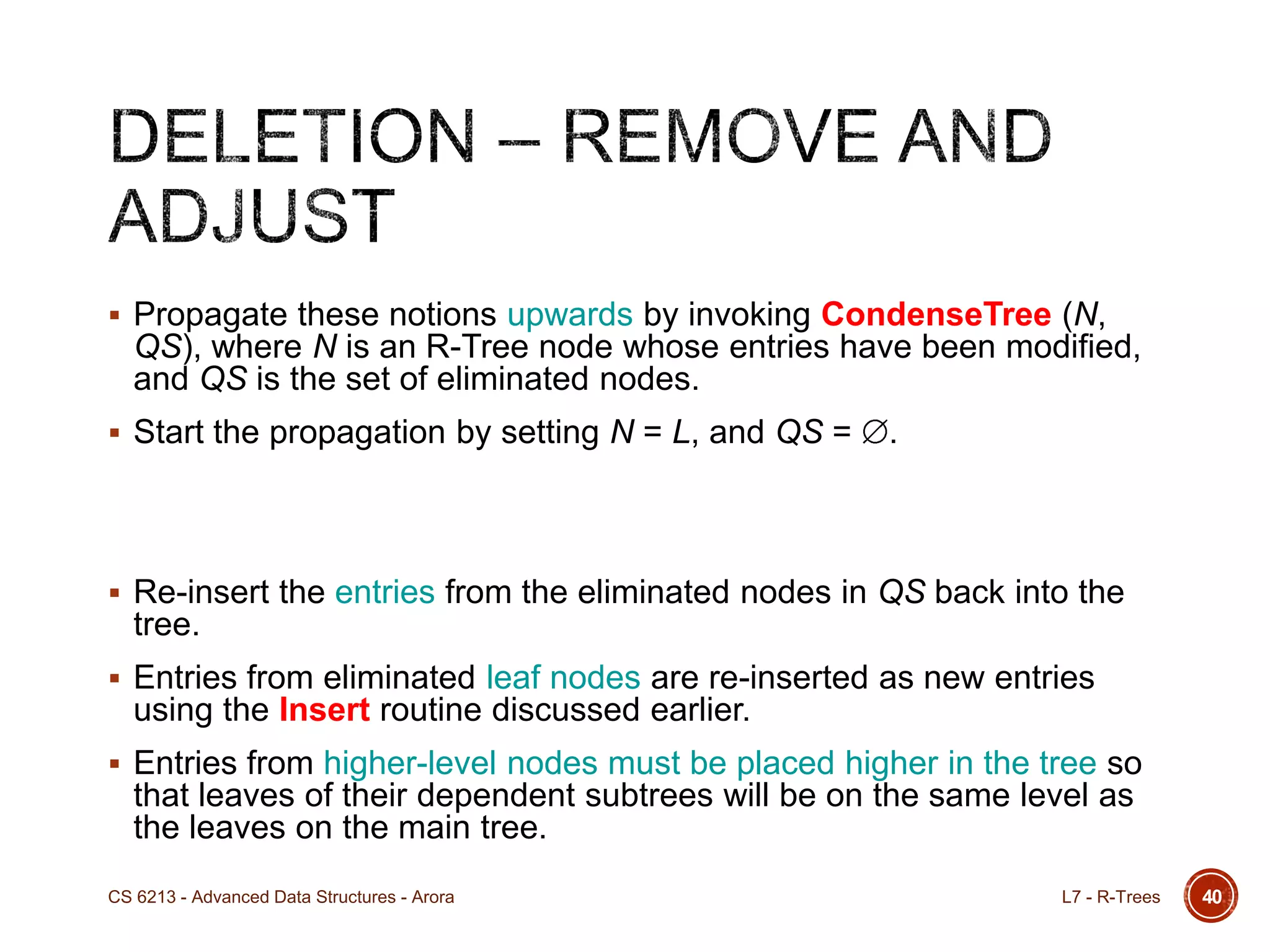  Propagate these notions upwards by invoking CondenseTree (N,
QS), where N is an R-Tree node whose entries have been modified,
and QS is the set of eliminated nodes.
 Start the propagation by setting N = L, and QS = .
 Re-insert the entries from the eliminated nodes in QS back into the
tree.
 Entries from eliminated leaf nodes are re-inserted as new entries
using the Insert routine discussed earlier.
 Entries from higher-level nodes must be placed higher in the tree so
that leaves of their dependent subtrees will be on the same level as
the leaves on the main tree.
40L7 - R-TreesCS 6213 - Advanced Data Structures - Arora
 