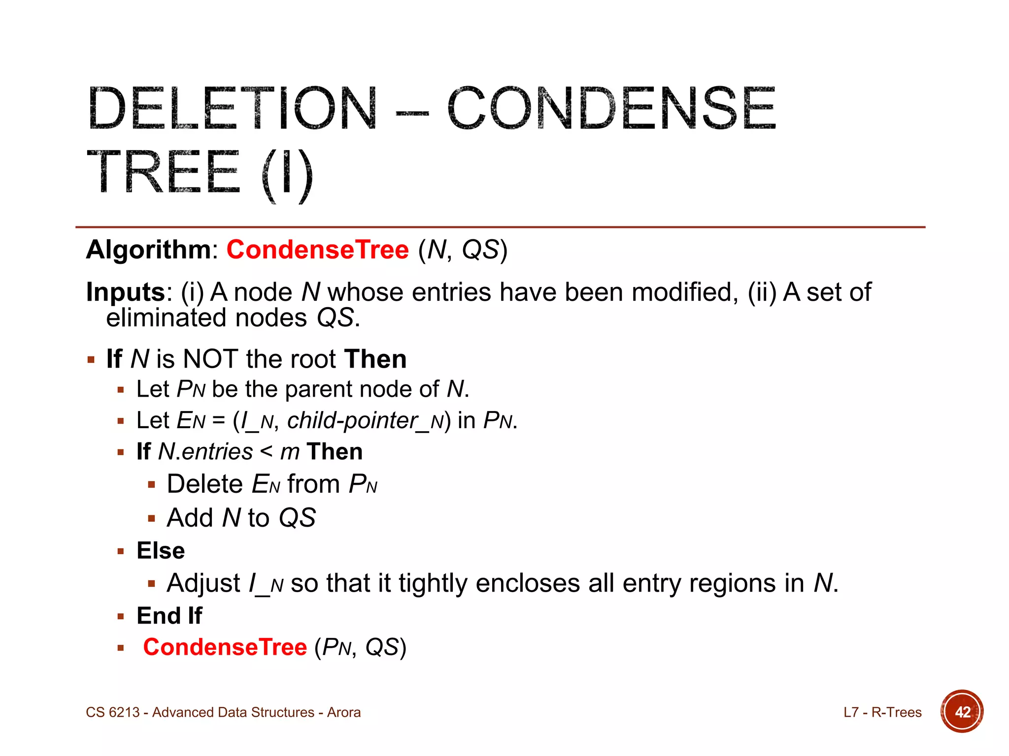 42
Algorithm: CondenseTree (N, QS)
Inputs: (i) A node N whose entries have been modified, (ii) A set of
eliminated nodes QS.
 If N is NOT the root Then
 Let PN be the parent node of N.
 Let EN = (I_N, child-pointer_N) in PN.
 If N.entries < m Then
 Delete EN from PN
 Add N to QS
 Else
 Adjust I_N so that it tightly encloses all entry regions in N.
 End If
 CondenseTree (PN, QS)
L7 - R-TreesCS 6213 - Advanced Data Structures - Arora
 