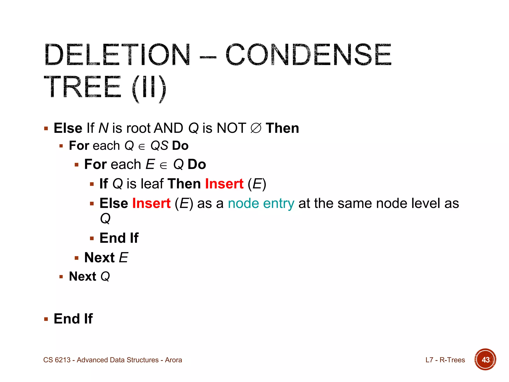 43
 Else If N is root AND Q is NOT Then
 For each Q QS Do
 For each E Q Do
 If Q is leaf Then Insert (E)
 Else Insert (E) as a node entry at the same node level as
Q
 End If
 Next E
 Next Q
 End If
L7 - R-TreesCS 6213 - Advanced Data Structures - Arora
 