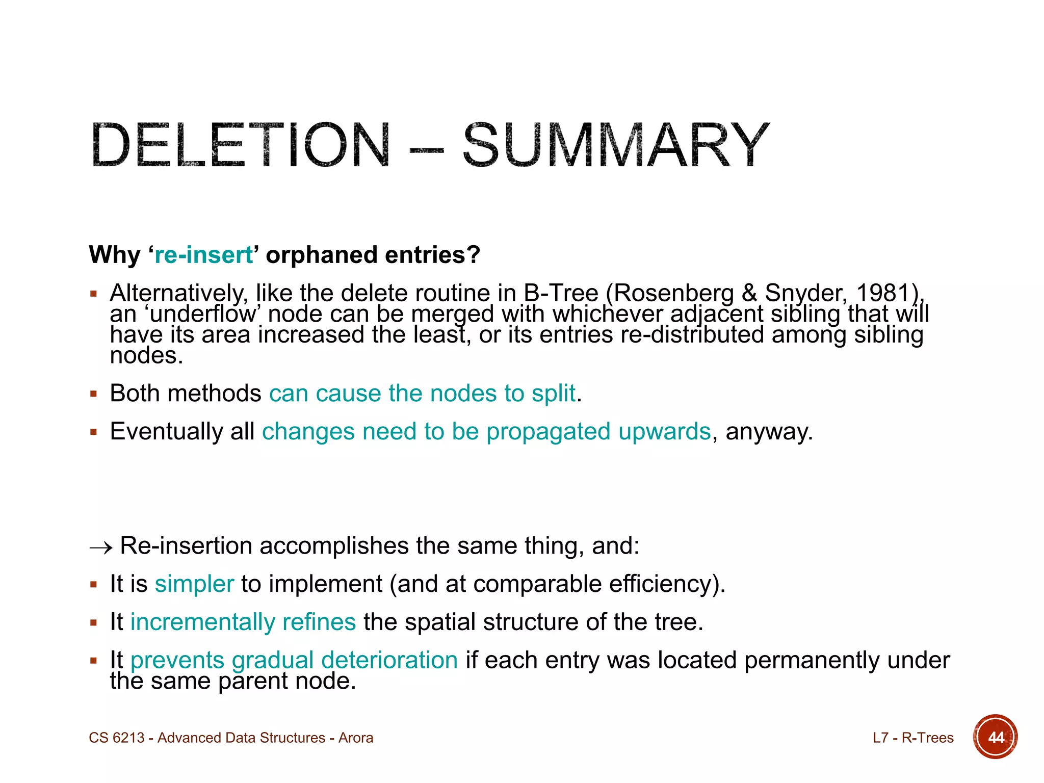 Why ‘re-insert’ orphaned entries?
 Alternatively, like the delete routine in B-Tree (Rosenberg & Snyder, 1981),
an „underflow‟ node can be merged with whichever adjacent sibling that will
have its area increased the least, or its entries re-distributed among sibling
nodes.
 Both methods can cause the nodes to split.
 Eventually all changes need to be propagated upwards, anyway.
Re-insertion accomplishes the same thing, and:
 It is simpler to implement (and at comparable efficiency).
 It incrementally refines the spatial structure of the tree.
 It prevents gradual deterioration if each entry was located permanently under
the same parent node.
44L7 - R-TreesCS 6213 - Advanced Data Structures - Arora
 