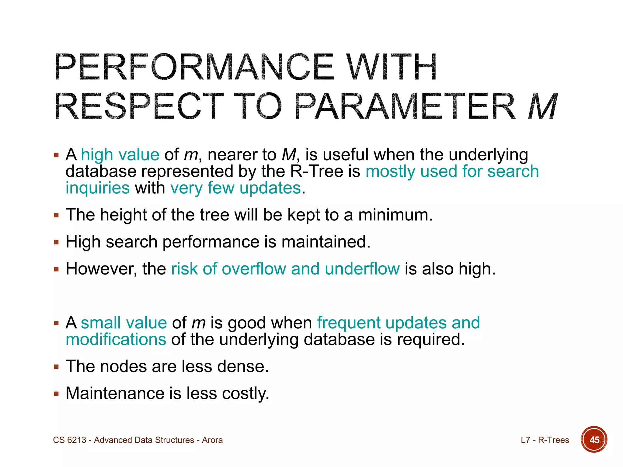 45
 A high value of m, nearer to M, is useful when the underlying
database represented by the R-Tree is mostly used for search
inquiries with very few updates.
 The height of the tree will be kept to a minimum.
 High search performance is maintained.
 However, the risk of overflow and underflow is also high.
 A small value of m is good when frequent updates and
modifications of the underlying database is required.
 The nodes are less dense.
 Maintenance is less costly.
L7 - R-TreesCS 6213 - Advanced Data Structures - Arora
 