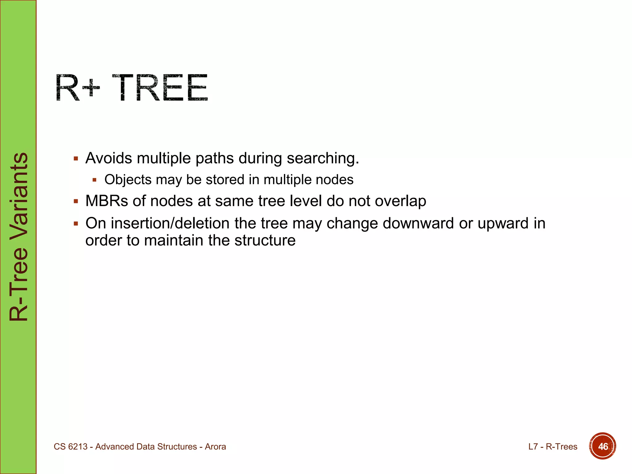  Avoids multiple paths during searching.
 Objects may be stored in multiple nodes
 MBRs of nodes at same tree level do not overlap
 On insertion/deletion the tree may change downward or upward in
order to maintain the structure
L7 - R-TreesCS 6213 - Advanced Data Structures - Arora 46
R-TreeVariants
 