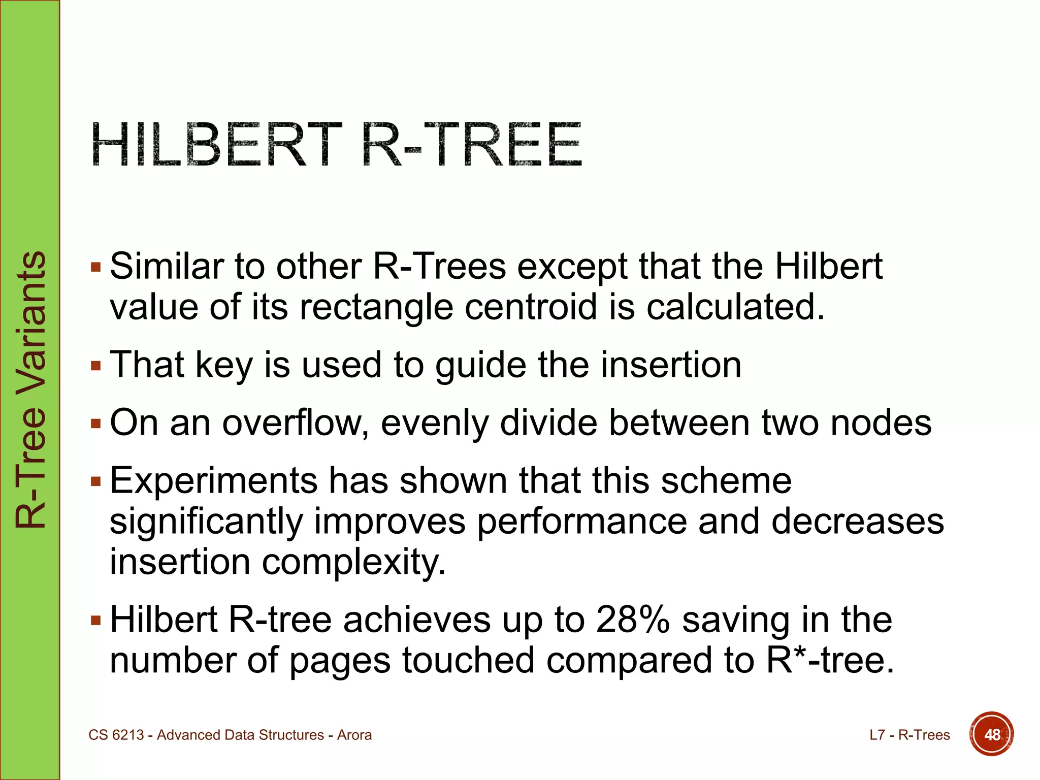  Similar to other R-Trees except that the Hilbert
value of its rectangle centroid is calculated.
 That key is used to guide the insertion
 On an overflow, evenly divide between two nodes
 Experiments has shown that this scheme
significantly improves performance and decreases
insertion complexity.
 Hilbert R-tree achieves up to 28% saving in the
number of pages touched compared to R*-tree.
L7 - R-TreesCS 6213 - Advanced Data Structures - Arora 48
R-TreeVariants
 