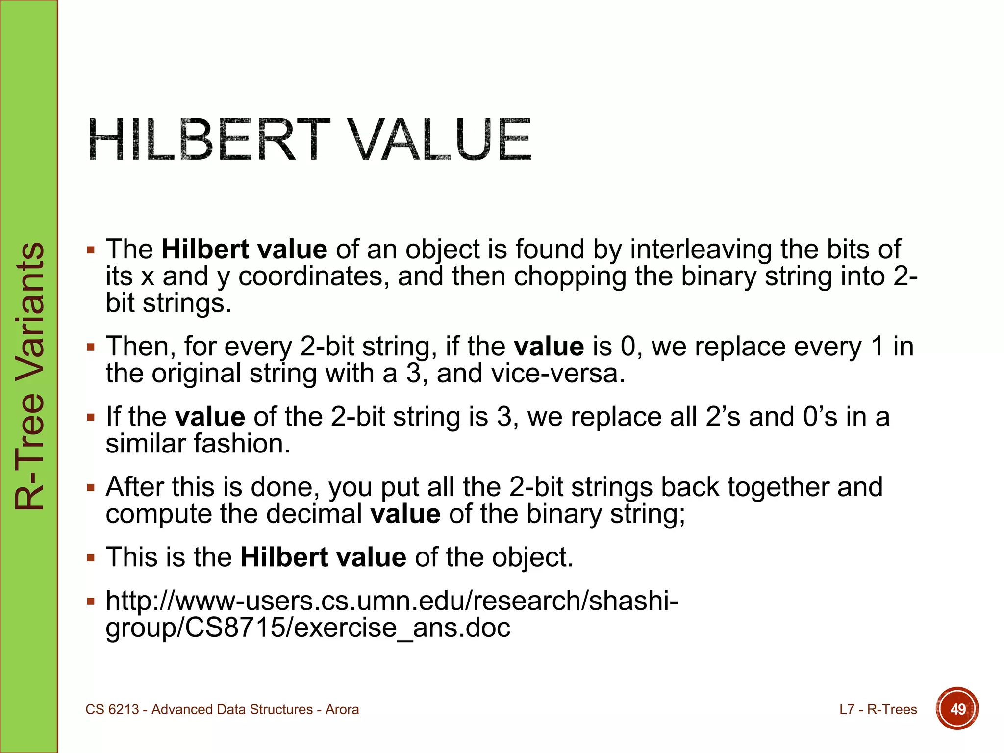  The Hilbert value of an object is found by interleaving the bits of
its x and y coordinates, and then chopping the binary string into 2-
bit strings.
 Then, for every 2-bit string, if the value is 0, we replace every 1 in
the original string with a 3, and vice-versa.
 If the value of the 2-bit string is 3, we replace all 2‟s and 0‟s in a
similar fashion.
 After this is done, you put all the 2-bit strings back together and
compute the decimal value of the binary string;
 This is the Hilbert value of the object.
 http://www-users.cs.umn.edu/research/shashi-
group/CS8715/exercise_ans.doc
L7 - R-TreesCS 6213 - Advanced Data Structures - Arora 49
R-TreeVariants
 