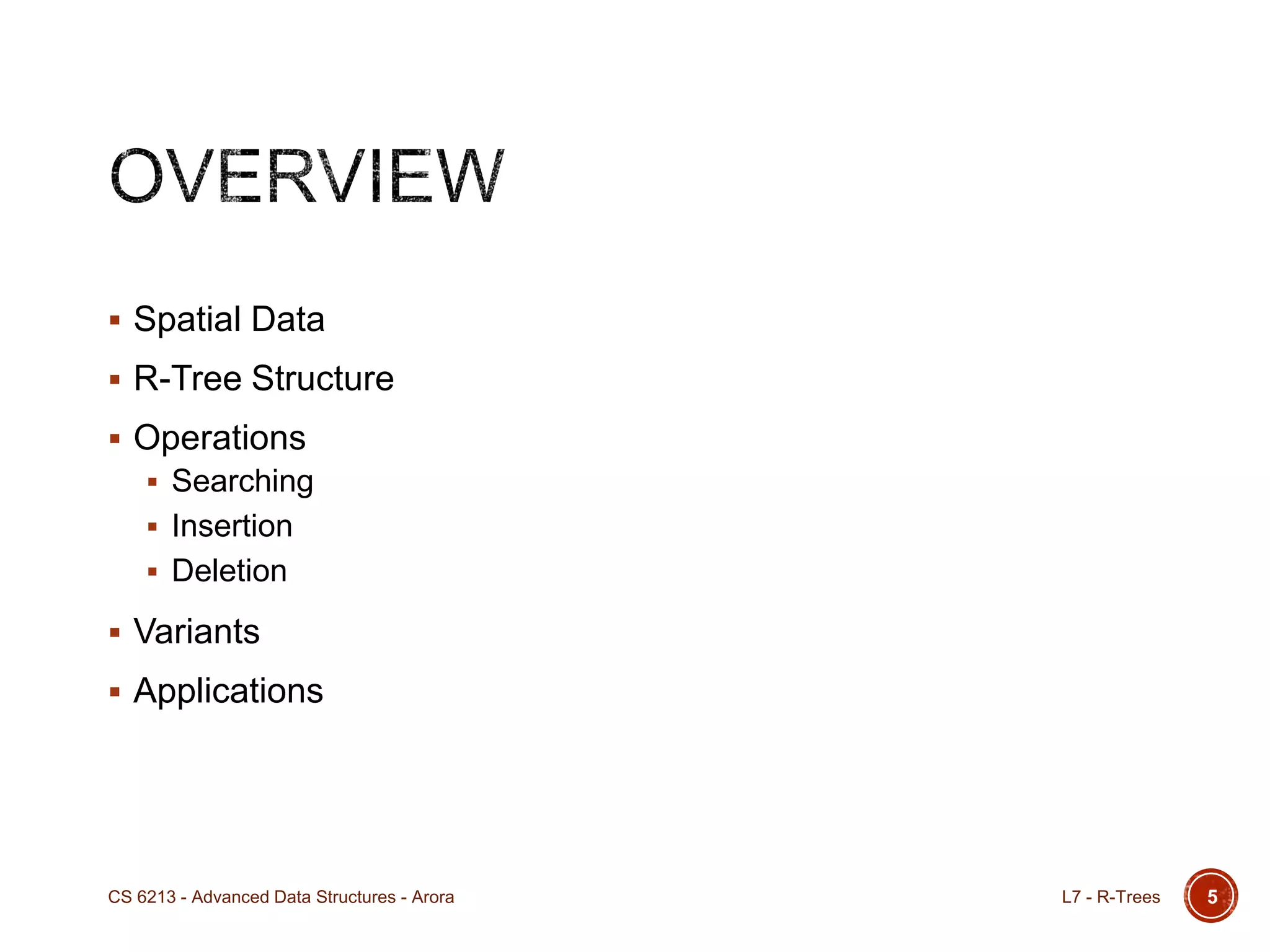 5
 Spatial Data
 R-Tree Structure
 Operations
 Searching
 Insertion
 Deletion
 Variants
 Applications
L7 - R-TreesCS 6213 - Advanced Data Structures - Arora
 