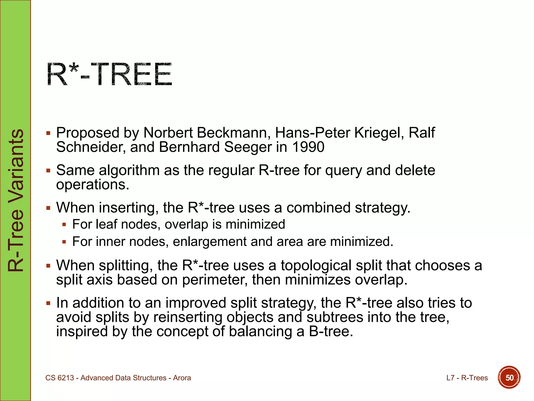  Proposed by Norbert Beckmann, Hans-Peter Kriegel, Ralf
Schneider, and Bernhard Seeger in 1990
 Same algorithm as the regular R-tree for query and delete
operations.
 When inserting, the R*-tree uses a combined strategy.
 For leaf nodes, overlap is minimized
 For inner nodes, enlargement and area are minimized.
 When splitting, the R*-tree uses a topological split that chooses a
split axis based on perimeter, then minimizes overlap.
 In addition to an improved split strategy, the R*-tree also tries to
avoid splits by reinserting objects and subtrees into the tree,
inspired by the concept of balancing a B-tree.
L7 - R-TreesCS 6213 - Advanced Data Structures - Arora 50
R-TreeVariants
 
