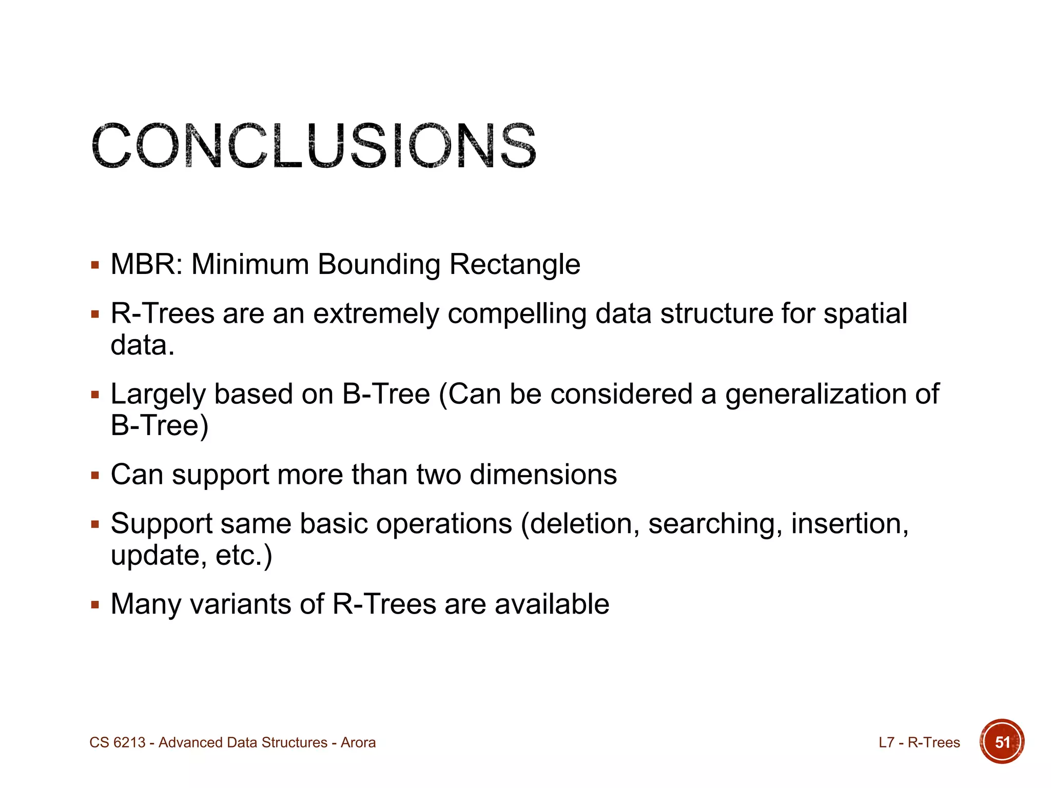  MBR: Minimum Bounding Rectangle
 R-Trees are an extremely compelling data structure for spatial
data.
 Largely based on B-Tree (Can be considered a generalization of
B-Tree)
 Can support more than two dimensions
 Support same basic operations (deletion, searching, insertion,
update, etc.)
 Many variants of R-Trees are available
L7 - R-TreesCS 6213 - Advanced Data Structures - Arora 51
 