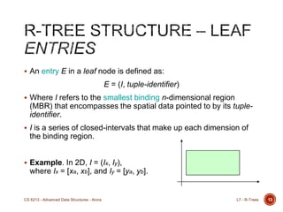  An entry E in a leaf node is defined as:
E = (I, tuple-identifier)
 Where I refers to the smallest binding n-dimensional region
(MBR) that encompasses the spatial data pointed to by its tuple-
identifier.
 I is a series of closed-intervals that make up each dimension of
the binding region.
 Example. In 2D, I = (Ix, Iy),
where Ix = [xa, xb], and Iy = [ya, yb].
13L7 - R-TreesCS 6213 - Advanced Data Structures - Arora
 