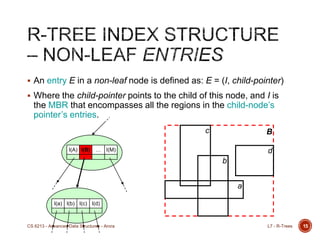  An entry E in a non-leaf node is defined as: E = (I, child-pointer)
 Where the child-pointer points to the child of this node, and I is
the MBR that encompasses all the regions in the child-node‟s
pointer‟s entries.
15
I(A) I(B) … I(M)
I(a) I(b) I(c) I(d)
B
a
b
c
d
L7 - R-TreesCS 6213 - Advanced Data Structures - Arora
 
