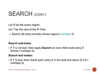 Let Q be the query region.
Let T be the root of the R-Tree.
Search all entry-records whose regions overlaps Q.
Search sub-trees:
 If T is not leaf, then apply Search on ever child-node entry E
whose I overlaps Q.
Search leaf nodes:
 If T is leaf, then check each entry E in the leaf and return E if E.I
overlaps Q.
22L7 - R-TreesCS 6213 - Advanced Data Structures - Arora
 