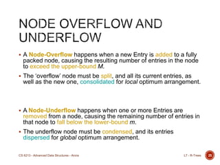  A Node-Overflow happens when a new Entry is added to a fully
packed node, causing the resulting number of entries in the node
to exceed the upper-bound M.
 The „overflow‟ node must be split, and all its current entries, as
well as the new one, consolidated for local optimum arrangement.
 A Node-Underflow happens when one or more Entries are
removed from a node, causing the remaining number of entries in
that node to fall below the lower-bound m.
 The underflow node must be condensed, and its entries
dispersed for global optimum arrangement.
25L7 - R-TreesCS 6213 - Advanced Data Structures - Arora
 