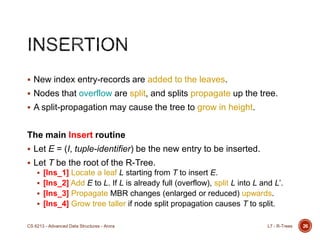 26
 New index entry-records are added to the leaves.
 Nodes that overflow are split, and splits propagate up the tree.
 A split-propagation may cause the tree to grow in height.
The main Insert routine
 Let E = (I, tuple-identifier) be the new entry to be inserted.
 Let T be the root of the R-Tree.
 [Ins_1] Locate a leaf L starting from T to insert E.
 [Ins_2] Add E to L. If L is already full (overflow), split L into L and L‟.
 [Ins_3] Propagate MBR changes (enlarged or reduced) upwards.
 [Ins_4] Grow tree taller if node split propagation causes T to split.
L7 - R-TreesCS 6213 - Advanced Data Structures - Arora
 