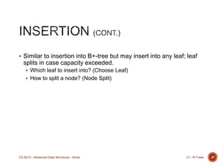  Similar to insertion into B+-tree but may insert into any leaf; leaf
splits in case capacity exceeded.
 Which leaf to insert into? (Choose Leaf)
 How to split a node? (Node Split)
L7 - R-TreesCS 6213 - Advanced Data Structures - Arora 27
 