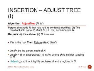 33
Algorithm: AdjustTree (N, N’)
Inputs: (i) A node N that has had its contents modified, (ii) The
resultant split node N‟, if not NULL, that accompanies N.
Outputs: (i) N as above, (ii) N‟ as above.
 If N is the root Then Return {(i) N, (ii) N‟}
 Let PN be the parent node of N.
 Let EN = (I_N, child-pointer_N) in PN, where child-pointer_N points
to N.
 Adjust I_N so that it tightly encloses all entry regions in N.
L7 - R-TreesCS 6213 - Advanced Data Structures - Arora
 
