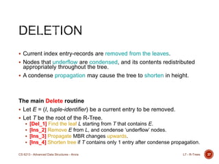 37
 Current index entry-records are removed from the leaves.
 Nodes that underflow are condensed, and its contents redistributed
appropriately throughout the tree.
 A condense propagation may cause the tree to shorten in height.
The main Delete routine
 Let E = (I, tuple-identifier) be a current entry to be removed.
 Let T be the root of the R-Tree.
 [Del_1] Find the leaf L starting from T that contains E.
 [Ins_2] Remove E from L, and condense „underflow‟ nodes.
 [Ins_3] Propagate MBR changes upwards.
 [Ins_4] Shorten tree if T contains only 1 entry after condense propagation.
L7 - R-TreesCS 6213 - Advanced Data Structures - Arora
 