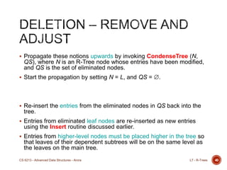  Propagate these notions upwards by invoking CondenseTree (N,
QS), where N is an R-Tree node whose entries have been modified,
and QS is the set of eliminated nodes.
 Start the propagation by setting N = L, and QS = .
 Re-insert the entries from the eliminated nodes in QS back into the
tree.
 Entries from eliminated leaf nodes are re-inserted as new entries
using the Insert routine discussed earlier.
 Entries from higher-level nodes must be placed higher in the tree so
that leaves of their dependent subtrees will be on the same level as
the leaves on the main tree.
40L7 - R-TreesCS 6213 - Advanced Data Structures - Arora
 