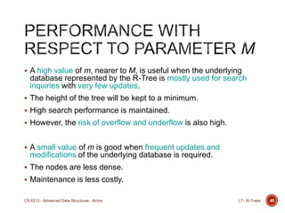 45
 A high value of m, nearer to M, is useful when the underlying
database represented by the R-Tree is mostly used for search
inquiries with very few updates.
 The height of the tree will be kept to a minimum.
 High search performance is maintained.
 However, the risk of overflow and underflow is also high.
 A small value of m is good when frequent updates and
modifications of the underlying database is required.
 The nodes are less dense.
 Maintenance is less costly.
L7 - R-TreesCS 6213 - Advanced Data Structures - Arora
 