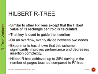  Similar to other R-Trees except that the Hilbert
value of its rectangle centroid is calculated.
 That key is used to guide the insertion
 On an overflow, evenly divide between two nodes
 Experiments has shown that this scheme
significantly improves performance and decreases
insertion complexity.
 Hilbert R-tree achieves up to 28% saving in the
number of pages touched compared to R*-tree.
L7 - R-TreesCS 6213 - Advanced Data Structures - Arora 48
R-TreeVariants
 