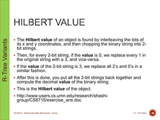  The Hilbert value of an object is found by interleaving the bits of
its x and y coordinates, and then chopping the binary string into 2-
bit strings.
 Then, for every 2-bit string, if the value is 0, we replace every 1 in
the original string with a 3, and vice-versa.
 If the value of the 2-bit string is 3, we replace all 2‟s and 0‟s in a
similar fashion.
 After this is done, you put all the 2-bit strings back together and
compute the decimal value of the binary string;
 This is the Hilbert value of the object.
 http://www-users.cs.umn.edu/research/shashi-
group/CS8715/exercise_ans.doc
L7 - R-TreesCS 6213 - Advanced Data Structures - Arora 49
R-TreeVariants
 